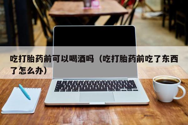 母狗打胎药购买方法图片吃打胎药前可以喝酒吗（吃打胎药前吃了东西了怎么办）